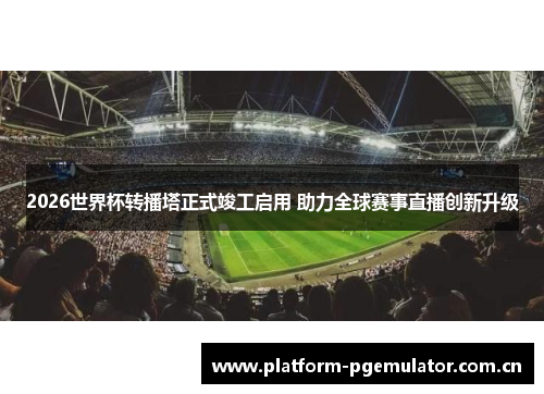 2026世界杯转播塔正式竣工启用 助力全球赛事直播创新升级