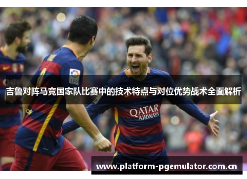 吉鲁对阵马竞国家队比赛中的技术特点与对位优势战术全面解析 吉鲁对阵马竞国家队比赛中的技术特点与对位优势战术全面解析