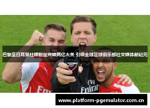 巴黎圣日耳曼社媒粉丝突破两亿大关 引领全球足球俱乐部社交媒体新纪元 巴黎圣日耳曼社媒粉丝突破两亿大关 引领全球足球俱乐部社交媒体新纪元