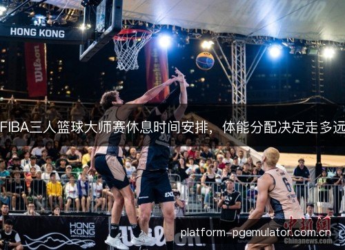 FIBA三人篮球大师赛休息时间安排，体能分配决定走多远