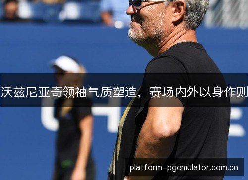 沃兹尼亚奇领袖气质塑造，赛场内外以身作则